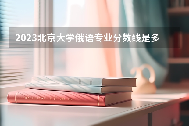 2023北京大学俄语专业分数线是多少(历年分数线一览)