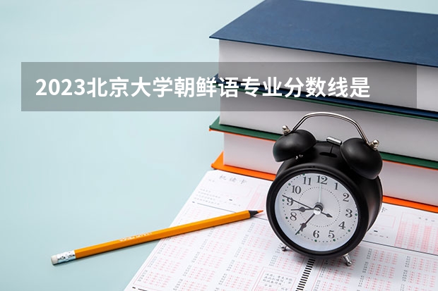 2023北京大学朝鲜语专业分数线是多少(历年分数线一览)